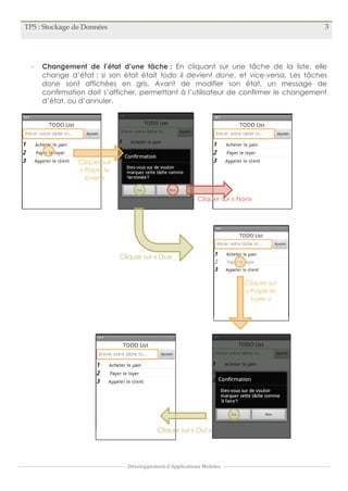 TP5 : Stockage de Données 3
Développement d'Applications Mobiles
- Changement de l’état d’une tâche : En cliquant sur une tâche de la liste, elle
change d’état : si son état était todo il devient done, et vice-versa. Les tâches
done sont affichées en gris. Avant de modifier son état, un message de
confirmation doit s’afficher, permettant à l’utilisateur de confirmer le changement
d’état, ou d’annuler.
Cliquer sur
« Payer le
loyer »
Cliquer sur « Non»
Cliquer sur « Oui»
Cliquer sur
« Payer le
loyer »
Cliquer sur « Oui »
 