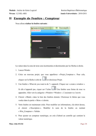 Module : Atelier de Génie Logiciel

Institut Supérieur d'Informatique

Niveau : L2-SIL-ARS

Année Universitaire : 2010-2011

II Exemple de Fenêtre : Compteur
Nous allons réaliser la fenêtre suivante :

La valeur dans la zone de texte sera incrémentée et décrémentée par les flèches à droite.
1. Lancer Windev
2. Créez un nouveau projet, que vous appellerez « Projet_Compteur ». Pour cela,
cliquez sur la flèche à côté de

et choisissez Projet.

3. Une fenêtre « What do you want to do ? » apparaît. Cliquez sur « create a window ».
Si elle n’apparaît pas, ciquer sur l’icône

Une fenêtre sous forme de roue va

apparaître. Aller vers la catégorie « Window->Window ». L’assistant va s’ouvrir.
4. Choisir « Blank » dans la liste des fenêtres donnée. Choisissez le thème que vous
voulez dans la partie « Skins » à droite.
5. Votre fenêtre est maintenant créée. Pour modifier ses informations, clic-droit dessus,
et

choisir

« Description ».

Modifier

le

nom

de

la

fenêtre

en

mettant

« Win_Compteur ». Valider.
6. Pour ajouter un compteur numérique, on crée d’abord un contrôle qui contient la
valeur numérique.
Mme. Lilia SFAXI

Page 2/6

 