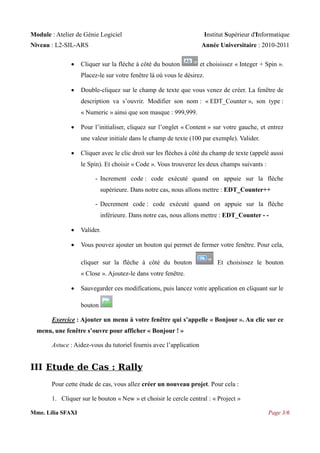 Module : Atelier de Génie Logiciel
Niveau : L2-SIL-ARS


Institut Supérieur d'Informatique
Année Universitaire : 2010-2011

Cliquer sur la flèche à côté du bouton

et choisissez « Integer + Spin ».

Placez-le sur votre fenêtre là où vous le désirez.


Double-cliquez sur le champ de texte que vous venez de créer. La fenêtre de
description va s’ouvrir. Modifier son nom : « EDT_Counter », son type :
« Numeric » ainsi que son masque : 999,999.



Pour l’initialiser, cliquez sur l’onglet « Content » sur votre gauche, et entrez
une valeur initiale dans le champ de texte (100 par exemple). Valider.



Cliquer avec le clic droit sur les flèches à côté du champ de texte (appelé aussi
le Spin). Et choisir « Code ». Vous trouverez les deux champs suivants :
- Increment code : code exécuté quand on appuie sur la flèche
supérieure. Dans notre cas, nous allons mettre : EDT_Counter++
- Decrement code : code exécuté quand on appuie sur la flèche
inférieure. Dans notre cas, nous allons mettre : EDT_Counter - -



Valider.



Vous pouvez ajouter un bouton qui permet de fermer votre fenêtre. Pour cela,
cliquer sur la flèche à côté du bouton

Et choisissez le bouton

« Close ». Ajoutez-le dans votre fenêtre.


Sauvegarder ces modifications, puis lancez votre application en cliquant sur le
bouton

Exercice : Ajouter un menu à votre fenêtre qui s’appelle « Bonjour ». Au clic sur ce
menu, une fenêtre s’ouvre pour afficher « Bonjour ! »
Astuce : Aidez-vous du tutoriel fournis avec l’application

III Etude de Cas : Rally
Pour cette étude de cas, vous allez créer un nouveau projet. Pour cela :
1. Cliquer sur le bouton « New » et choisir le cercle central : « Project »
Mme. Lilia SFAXI

Page 3/6

 