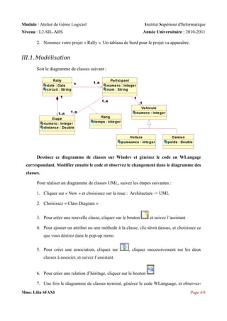 Module : Atelier de Génie Logiciel

Institut Supérieur d'Informatique

Niveau : L2-SIL-ARS

Année Universitaire : 2010-2011

2. Nommez votre projet « Rally ». Un tableau de bord pour le projet va apparaître.

III.1. Modélisation
Soit le diagramme de classes suivant :

Dessinez ce diagramme de classes sur Windev et générez le code en WLangage
correspondant. Modifier ensuite le code et observez le changement dans le diagramme des
classes.
Pour réaliser un diagramme de classes UML, suivez les étapes suivantes :
1. Cliquer sur « New » et choisissez sur la roue : Architecture -> UML
2. Choisissez « Class Diagram »
3. Pour créer une nouvelle classe, cliquez sur le bouton

et suivez l’assistant

4. Pour ajouter un attribut ou une méthode à la classe, clic-droit dessus, et choisissez ce
que vous désirez dans le pop-up menu
5. Pour créer une association, cliquez sur

, cliquez successivement sur les deux

classes à associer, et suivez l’assistant.
6. Pour créer une relation d’héritage, cliquez sur le bouton
7. Une fois le diagramme de classes terminé, générez le code WLanguage, et observezMme. Lilia SFAXI

Page 4/6

 