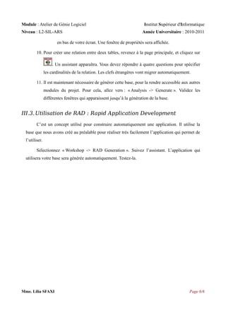Module : Atelier de Génie Logiciel
Niveau : L2-SIL-ARS

Institut Supérieur d'Informatique
Année Universitaire : 2010-2011

en bas de votre écran. Une fenêtre de propriétés sera affichée.
10. Pour créer une relation entre deux tables, revenez à la page principale, et cliquez sur
. Un assistant apparaîtra. Vous devez répondre à quatre questions pour spécifier
les cardinalités de la relation. Les clefs étrangères vont migrer automatiquement.
11. Il est maintenant nécessaire de générer cette base, pour la rendre accessible aux autres
modules du projet. Pour cela, allez vers : « Analysis -> Generate ». Validez les
différentes fenêtres qui apparaissent jusqu’à la génération de la base.

III.3. Utilisation de RAD : Rapid Application Development
C’est un concept utilisé pour construire automatiquement une application. Il utilise la
base que nous avons créé au préalable pour réaliser très facilement l’application qui permet de
l’utiliser.
Sélectionnez « Workshop -> RAD Generation ». Suivez l’assistant. L’application qui
utilisera votre base sera générée automatiquement. Testez-la.

Mme. Lilia SFAXI

Page 6/6

 
