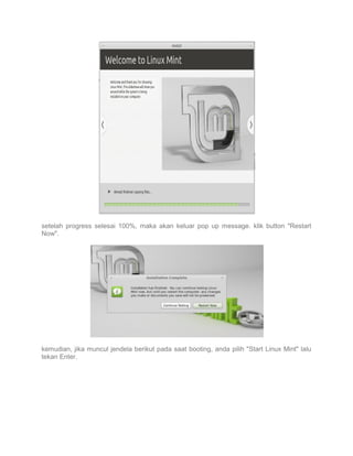 setelah progress selesai 100%, maka akan keluar pop up message. klik button "Restart
Now".

kemudian, jika muncul jendela berikut pada saat booting, anda pilih "Start Linux Mint" lalu
tekan Enter.

 