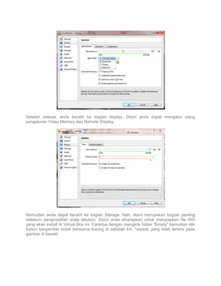 Setelah selesai, anda beralih ke bagian display. Disini anda dapat mengatur ulang
pengaturan Video Memory dan Remote Display.

Kemudian anda dapat beralih ke bagian Storage. Nah, disini merupakan bagian penting
sebelum penginstallan anda lakukan. Disini anda diharapkan untuk menyiapkan file ISO
yang akan install di Virtual Box ini. Caranya dengan mengklik folder "Empty" kemudian klik
button bergambar kotak berwarna kuning di sebelah kiri. *seperti yang telah tertera pada
gambar di bawah.

 