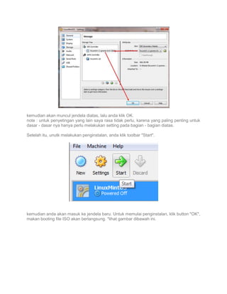 kemudian akan muncul jendela diatas, lalu anda klik OK.
note : untuk penyetingan yang lain saya rasa tidak perlu, karena yang paling penting untuk
dasar - dasar nya hanya perlu melakukan setting pada bagian - bagian diatas.
Setelah itu, unutk melakukan penginstalan, anda klik toolbar "Start".

kemudian anda akan masuk ke jendela baru. Untuk memulai penginstalan, klik button "OK",
makan booting file ISO akan berlangsung. *lihat gambar dibawah ini.

 
