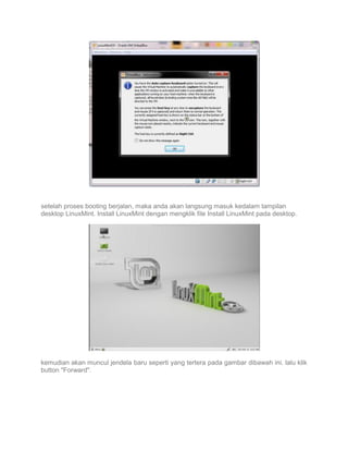 setelah proses booting berjalan, maka anda akan langsung masuk kedalam tampilan
desktop LinuxMint. Install LinuxMint dengan mengklik file Install LinuxMint pada desktop.

kemudian akan muncul jendela baru seperti yang tertera pada gambar dibawah ini. lalu klik
button "Forward".

 