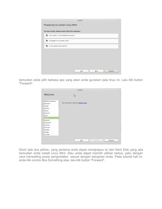 kemudian anda pilih bahasa apa yang akan anda gunakan pala linux ini. Lalu klik button
"Forward".

Disini ada dua pilihan, yang pertama anda dapat menghapus isi dari Hard Disk yang ada
kemudian anda install Linux Mint. Atau anda dapat memilih pilihan kedua, yaitu dengan
cara mensetting posisi penginstalan sesuai dengan keinginan anda. Pada tutorial kali ini,
anda klik combo Box Something else, lalu klik button "Forward".

 