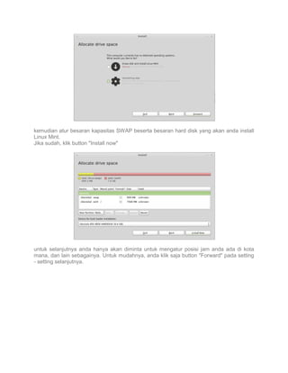 kemudian atur besaran kapasitas SWAP beserta besaran hard disk yang akan anda install
Linux Mint.
Jika sudah, klik button "Install now"

untuk selanjutnya anda hanya akan diminta untuk mengatur posisi jam anda ada di kota
mana, dan lain sebagainya. Untuk mudahnya, anda klik saja button "Forward" pada setting
- setting selanjutnya.

 
