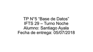TP N°5 “Base de Datos”
IFTS 29 – Turno Noche
Alumno: Santiago Ayala
Fecha de entrega: 05/07/2018
 