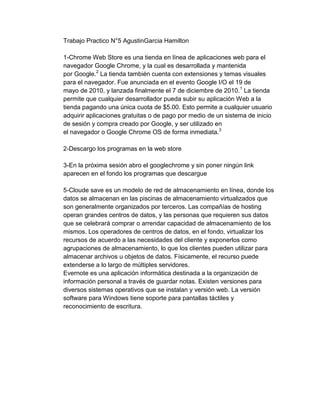 Trabajo Practico N°5 AgustinGarcia Hamilton

1-Chrome Web Store es una tienda en línea de aplicaciones web para el
navegador Google Chrome, y la cual es desarrollada y mantenida
por Google.2 La tienda también cuenta con extensiones y temas visuales
para el navegador. Fue anunciada en el evento Google I/O el 19 de
mayo de 2010, y lanzada finalmente el 7 de diciembre de 2010. 1 La tienda
permite que cualquier desarrollador pueda subir su aplicación Web a la
tienda pagando una única cuota de $5.00. Esto permite a cualquier usuario
adquirir aplicaciones gratuitas o de pago por medio de un sistema de inicio
de sesión y compra creado por Google, y ser utilizado en
el navegador o Google Chrome OS de forma inmediata.3

2-Descargo los programas en la web store

3-En la próxima sesión abro el googlechrome y sin poner ningún link
aparecen en el fondo los programas que descargue

5-Cloude save es un modelo de red de almacenamiento en línea, donde los
datos se almacenan en las piscinas de almacenamiento virtualizados que
son generalmente organizados por terceros. Las compañías de hosting
operan grandes centros de datos, y las personas que requieren sus datos
que se celebrará comprar o arrendar capacidad de almacenamiento de los
mismos. Los operadores de centros de datos, en el fondo, virtualizar los
recursos de acuerdo a las necesidades del cliente y exponerlos como
agrupaciones de almacenamiento, lo que los clientes pueden utilizar para
almacenar archivos u objetos de datos. Físicamente, el recurso puede
extenderse a lo largo de múltiples servidores.
Evernote es una aplicación informática destinada a la organización de
información personal a través de guardar notas. Existen versiones para
diversos sistemas operativos que se instalan y versión web. La versión
software para Windows tiene soporte para pantallas táctiles y
reconocimiento de escritura.
 