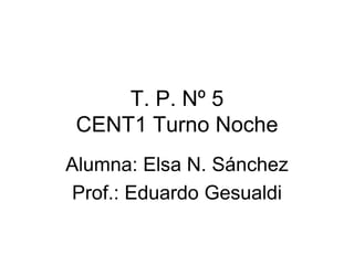 T. P. Nº 5
CENT1 Turno Noche
Alumna: Elsa N. Sánchez
Prof.: Eduardo Gesualdi
 