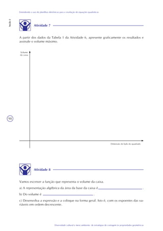 98
Diversidade cultural e meio ambiente: de estratégias de contagem às propriedades geométricas
Entendendo o uso de planilhas eletrônicas para a resolução de equações quadráticas
Seção2
Atividade 7
A partir dos dados da Tabela 1 da Atividade 6, apresente graficamente os resultados e
assinale o volume máximo.
Volume
da caixa
Dimensão do lado do quadrado
Atividade 8
Vamos escrever a função que representa o volume da caixa.
a) A representação algébrica da área da base da caixa é .
b) Do volume é .
c) Desenvolva a expressão e a coloque na forma geral. Isto é, com os expoentes das va-
riáveis em ordem decrescente.
 