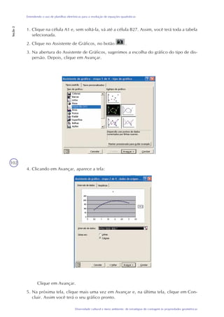 102
Diversidade cultural e meio ambiente: de estratégias de contagem às propriedades geométricas
Entendendo o uso de planilhas eletrônicas para a resolução de equações quadráticas
Seção2
4. Clicando em Avançar, aparece a tela:
Clique em Avançar.
5. Na próxima tela, clique mais uma vez em Avançar e, na última tela, clique em Con-
cluir. Assim você terá o seu gráfico pronto.
1. Clique na célula A1 e, sem soltá-la, vá até a célula B27. Assim, você terá toda a tabela
selecionada.
2. Clique no Assistente de Gráficos, no botão .
3. Na abertura do Assistente de Gráficos, sugerimos a escolha do gráfico do tipo de dis-
persão. Depois, clique em Avançar.
 