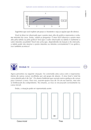 103
Explorando conceitos matemáticos em uma discussão sobre a reutilização e o uso de novas tecnologias
Unidade19
Sugerimos que você explore um pouco o Assistente e veja as opções que ele oferece.
Você já deve ter observado que o ponto mais alto do gráfico representa o volu-
me máximo da caixa. Então, valem as perguntas: É mais fácil observar o ponto mais
alto pela tabela ou pelo gráfico? Será que o valor observado na tabela é realmente o
valor máximo assumido? Você não acha que, dependendo da função e do intervalo,
a tabela pode não mostrar o ponto máximo ou mínimo corretamente? E no gráfico,
isso também acontece?
Atividade 10
Agora pensemos na seguinte situação: foi construída uma caixa com o reaproveita-
mento de outras caixas recolhidas por um grupo de alunos. A área final e total da
caixa planificada é de 1m². Os alunos lembram que usaram outros pedaços de caixas
para construir a nova. Para isso, usaram quatro tiras de 30 cm nas laterais, mas não
se lembravam do comprimento. No entanto, as tiras se encaixaram corretamente na
caixa inicial.
Então, a situação pode ser representada assim:
 