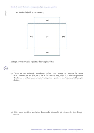 104
Diversidade cultural e meio ambiente: de estratégias de contagem às propriedades geométricas
Entendendo o uso de planilhas eletrônicas para a resolução de equações quadráticas
Seção2
A caixa final obtida era como esta:
a) Faça a representação algébrica da situação acima:
b) Vamos resolver a situação usando um gráfico. Para começo de conversa, faça uma
tabela variando de 10 a 70, de 5 em 5. Para os cálculos, use calculadora ou planilha
eletrônica. Se utilizar um computador, imprima o gráfico e o coloque aqui. Ou copie
abaixo.
c) Observando o gráfico, você pode dizer qual é o tamanho aproximado do lado do qua-
drado?
x
x xx
x
 