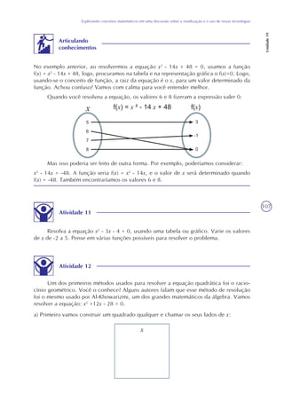 107
Explorando conceitos matemáticos em uma discussão sobre a reutilização e o uso de novas tecnologias
Unidade19
No exemplo anterior, ao resolvermos a equação x2
- 14x + 48 = 0, usamos a função
f(x) = x2
- 14x + 48, logo, procuramos na tabela e na representação gráfica o f(x)=0. Logo,
usando-se o conceito de função, a raiz da equação é o x, para um valor determinado da
função. Achou confuso? Vamos com calma para você entender melhor.
Quando você resolveu a equação, os valores 6 e 8 fizeram a expressão valer 0:
Articulando
conhecimentos
Mas isso poderia ser feito de outra forma. Por exemplo, poderíamos considerar:
x2
- 14x = -48. A função seria f(x) = x2
- 14x, e o valor de x será determinado quando
f(x) = -48. Também encontraríamos os valores 6 e 8.
Resolva a equação x2
- 3x - 4 = 0, usando uma tabela ou gráfico. Varie os valores
de x de -2 a 5. Pense em várias funções possíveis para resolver o problema.
Atividade 12
Um dos primeiros métodos usados para resolver a equação quadrática foi o racio-
cínio geométrico. Você o conhece? Alguns autores falam que esse método de resolução
foi o mesmo usado por Al-Khowarizmi, um dos grandes matemáticos da álgebra. Vamos
resolver a equação: x2
+12x - 28 = 0.
a) Primeiro vamos construir um quadrado qualquer e chamar os seus lados de x:
x
Atividade 11
 