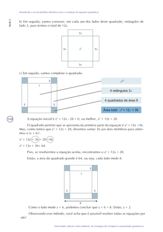 108
Diversidade cultural e meio ambiente: de estratégias de contagem às propriedades geométricas
Entendendo o uso de planilhas eletrônicas para a resolução de equações quadráticas
Seção2
b) Em seguida, vamos construir, em cada um dos lados deste quadrado, retângulos de
lado 3, para termos o total de 12x.
c) Em seguida, vamos completar o quadrado.
A equação inicial é x2
+ 12x - 28 = 0, ou melhor, x2
+ 12x = 28.
O quadrado perfeito que se aproxima da primeira parte da equação é x2
+ 12x +36.
Mas, como temos que x2
+ 12x = 28, devemos somar 36 aos dois membros para obter-
mos o (x + 6)2
:
x2
+ 12x + 36 = 28 +36
x2
+ 12x + 36= 64.
Pois, se resolvermos a equação acima, encontramos o x2
+ 12x = 28.
Então, a área do quadrado grande é 64, ou seja, cada lado mede 8.
xxx
x
x
x
x
x
x x
x
Como o lado mede x + 6, podemos concluir que x + 6 = 8. Então, x = 2.
Observando esse método, você acha que é possível resolver todas as equações por
ele?
 