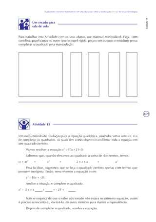 109
Explorando conceitos matemáticos em uma discussão sobre a reutilização e o uso de novas tecnologias
Unidade19
Para trabalhar esta Atividade com os seus alunos, use material manipulável. Faça, com
cartolina, papel cartaz ou outro tipo de papel rígido, peças com as quais o estudante possa
completar o quadrado pela manipulação.
Um recado para
sala de aula
Atividade 13
Um outro método de resolução para a equação quadrática, parecido com o anterior, é o
de completar os quadrados, os quais têm como objetivo transformar toda a equação em
um quadrado perfeito.
Vamos resolver a equação x² - 10x +21=0:
Sabemos que, quando elevamos ao quadrado a soma de dois termos, temos:
(x + a)² = x² + 2 x x x a + a²
Para facilitar, sugerimos que se faça o quadrado perfeito apenas com termos que
possuem incógnita. Então, reescrevemos a equação assim:
x² - 10x = -21.
Analise a situação e complete o quadrado.
x² - 2 x x x + = - 21 +
Não se esqueça de que o valor adicionado não estava na primeira equação, assim
é preciso acrescentá-lo, ou tirá-lo, do outro membro para manter a equivalência.
Depois de completar o quadrado, resolva a equação.
 