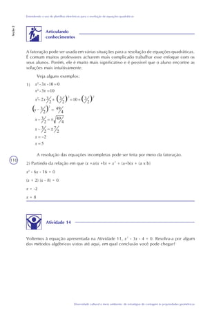 110
Diversidade cultural e meio ambiente: de estratégias de contagem às propriedades geométricas
Entendendo o uso de planilhas eletrônicas para a resolução de equações quadráticas
Seção2
A fatoração pode ser usada em várias situações para a resolução de equações quadráticas.
É comum muitos professores acharem mais complicado trabalhar esse enfoque com os
seus alunos. Porém, ele é muito mais significativo e é possível que o aluno encontre as
soluções mais intuitivamente.
Veja alguns exemplos:
1)
Articulando
conhecimentos
A resolução das equações incompletas pode ser feita por meio da fatoração.
2) Partindo da relação em que (x +a)(x +b) = x² + (a+b)x + (a x b)
x2
- 6x - 16 = 0
(x + 2) (x - 8) = 0
x = -2
x = 8
Atividade 14
Voltemos à equação apresentada na Atividade 11, x² - 3x - 4 = 0. Resolva-a por algum
dos métodos algébricos vistos até aqui, em qual conclusão você pode chegar?
5
2
2
7
2
3
4
49
2
3
4
49
2
3
2
310
2
32
103x-
010-3x-
2
2
2
3
2
x
x
x
x
x
xx
x2
x
x2
x
2
 