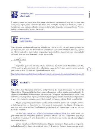 111
Explorando conceitos matemáticos em uma discussão sobre a reutilização e o uso de novas tecnologias
Unidade19
É muito comum encontrarmos alunos que relacionam a representação gráfica com a não
solução da equação no conjunto dos Reais. Por exemplo, na equação mostrada, como a
função não toca o eixo x, ela não tem zeros da função, logo não tem raízes Reais. Porém,
existe a representação gráfica da função.
Um recado para
sala de aula
Você já deve ter observado que os métodos de fatoração não são suficientes para todas
as equações. Por isso, foi desenvolvido um método que foi chamado de Báskara, apesar
de não ter sido ele o matemático responsável pelo modelo. A partir do que foi estudado
até aqui, procure uma forma de chegar ao modelo:
Articulando
conhecimentos
Sugerimos que você dê uma olhada na Revista do Professor de Matemática (no
43,
1999), que traz vários métodos de resolução de equação do 2o
grau no decorrer da história
por vários povos. Na Internet é possível acessar pelo:
http://bibvirt.futuro.usp.br/textos/periodicos/revista_do_professor_de_matematica/vol_0_no_43
Atividade 15
Nós vimos, nas Atividades anteriores, a importância das novas tecnologias no ensino da
Matemática. Algumas delas facilitam a aprendizagem e podem ajudar na visualização de
algumas propriedades da Matemática. No ensino de Geometria, isto é mais visível ainda. Com
determinados programas, é possível mostrar algumas propriedades matemáticas importantes
e que, com outras tecnologias, como lápis, papel, compasso, são de difícil visualização.
Alguns programas são bastante usados em Geometria. Como um exemplo, temos:
o Cabri-geométre e o Geometricks. Outro que é muito usado é o Régua e Compasso,
que tem uma característica fundamental para o usuário: é gratuito e pode ser encon-
trado na Internet.
No site http://www.mat.ufrgs.br/~edumatec/software/softw.htm, você pode co-
piar uma série de programas gratuitos para uso em sala de aula. Sugerimos que peça
a ajuda do responsável pelo laboratório de informática da escola para baixar alguns
desses programas.
Vamos trabalhar nesta Atividade com o Régua e Compasso. Peça ajuda ao responsá-
vel pelo laboratório da escola e mãos à obra. O desafio do Gestar é fazer com que você,
x
 