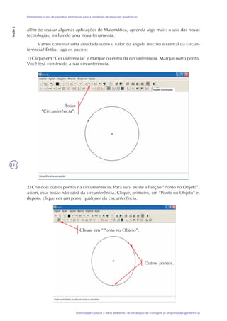 112
Diversidade cultural e meio ambiente: de estratégias de contagem às propriedades geométricas
Entendendo o uso de planilhas eletrônicas para a resolução de equações quadráticas
Seção2
além de revisar algumas aplicações de Matemática, aprenda algo mais: o uso das novas
tecnologias, incluindo uma nova ferramenta.
Vamos construir uma atividade sobre o valor do ângulo inscrito e central da circun-
ferência? Então, siga os passos:
1) Clique em “Circunferência” e marque o centro da circunferência. Marque outro ponto.
Você terá construído a sua circunferência.
2) Crie dois outros pontos na circunferência. Para isso, existe a função “Ponto no Objeto”,
assim, esse botão não sairá da circunferência. Clique, primeiro, em “Ponto no Objeto” e,
depois, clique em um ponto qualquer da circunferência.
Botão
“Circunferência”.
Clique em “Ponto no Objeto”.
Outros pontos.
 