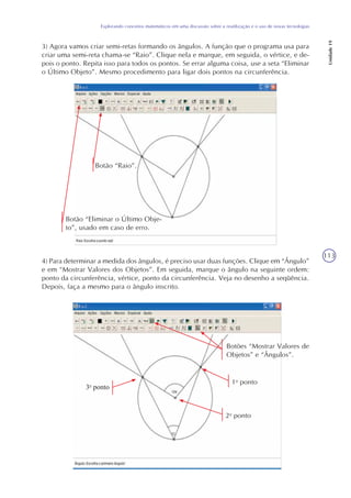 113
Explorando conceitos matemáticos em uma discussão sobre a reutilização e o uso de novas tecnologias
Unidade19
3) Agora vamos criar semi-retas formando os ângulos. A função que o programa usa para
criar uma semi-reta chama-se “Raio”. Clique nela e marque, em seguida, o vértice, e de-
pois o ponto. Repita isso para todos os pontos. Se errar alguma coisa, use a seta “Eliminar
o Último Objeto”. Mesmo procedimento para ligar dois pontos na circunferência.
4) Para determinar a medida dos ângulos, é preciso usar duas funções. Clique em “Ângulo”
e em “Mostrar Valores dos Objetos”. Em seguida, marque o ângulo na seguinte ordem:
ponto da circunferência, vértice, ponto da circunferência. Veja no desenho a seqüência.
Depois, faça a mesmo para o ângulo inscrito.
Botão “Eliminar o Último Obje-
to”, usado em caso de erro.
Botão “Raio”.
Botões “Mostrar Valores de
Objetos” e “Ângulos”.
1o
ponto
2o
ponto
3o
ponto
 