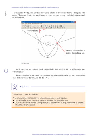 114
Diversidade cultural e meio ambiente: de estratégias de contagem às propriedades geométricas
Entendendo o uso de planilhas eletrônicas para a resolução de equações quadráticas
Seção2
5) O Régua e Compasso permite que você altere o desenho e tenha situações dife-
rentes. Clique no botão “Mover Ponto” e mova um dos pontos, incluindo o centro da
circunferência.
Deslocando-se os pontos, qual propriedade dos ângulos da circunferência você
pode observar?
Em sua opinião, trata- se de uma demonstração matemática? Faça uma releitura do
Texto de Referência da Unidade 16 do TP 4.
Resumindo
Nesta Seção, você aprendeu a:
• Usar planilhas para resolver uma equação do terceiro grau.
• Usar métodos para a resolução de equações do segundo grau.
• Usar o software Régua e Compasso para determinar o ângulo central e inscrito
em uma circunferência.
“Mover Ponto”
Quando se clica sobre o
ponto, ele muda de cor.
 