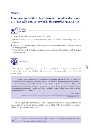 115
Seção 3
Transposição didática: trabalhando o uso da calculadora
e a fatoração para a resolução de equações quadráticas
Ao longo desta Seção, esperamos que você possa:
Conhecer e produzir situações didáticas adequadas ao nível de ensino em que atua, en-
volvendo:
• o uso da calculadora para produzir situações matemáticas que levem os alunos a pensar
matematicamente;
• desenvolvimento de estratégias para promover a resolução de equações quadráticas por
outros métodos.
Objetivo
da seção
Atividade 16
Vimos até aqui a importância do uso de novas tecnologias na aula de Matemática. Isso
inclui desde o uso de calculadoras até mesmo o uso do computador. Leia o trecho do
texto a seguir.
“(...) Mas o que sempre emperrou uma tomada de posição mais firme sobre presença
das calculadoras no ensino foram as crenças, desprovidas de investigação consistente,
de que alunos e alunas, não importa a faixa etária ou condição social, (...) ficariam
preguiçosos, (...) desaprenderiam os algoritmos e (...) deixariam de raciocinar, caso
usassem calculadoras na escola. Isto é tanto verdade como o velho mito de que “manga
com leite faz mal à saúde”. (...)”
BIGODE, Antônio.
Em http://www.matematicahoje.com.br/telas/autor/artigos/artigos_publicados.asp?aux=Calculadoras#Anchor-BB,
visitado em 26/05/2005.
O que você acha da afirmação acima? Você concorda que a calculadora deixa os
alunos mais preguiçosos? Na sua opinião, é possível aprender Matemática com a calcu-
ladora? Se sim, em que momentos?
Você sabia que existe um museu da calculadora e que você pode ver pela Internet.
O endereço é www.boselli.com.br/museu.
 