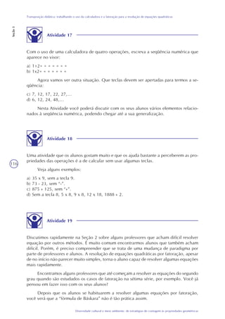 116
Diversidade cultural e meio ambiente: de estratégias de contagem às propriedades geométricas
Transposição didática: trabalhando o uso da calculadora e a fatoração para a resolução de equações quadráticas
Seção3
Atividade 17
Com o uso de uma calculadora de quatro operações, escreva a seqüência numérica que
aparece no visor:
a) 1+2= = = = = = =
b) 1x2= = = = = = =
Agora vamos ver outra situação. Que teclas devem ser apertadas para termos a se-
qüência:
c) 7, 12, 17, 22, 27,...
d) 6, 12, 24, 48,...
Nesta Atividade você poderá discutir com os seus alunos vários elementos relacio-
nados à seqüência numérica, podendo chegar até a sua generalização.
Atividade 18
Uma atividade que os alunos gostam muito e que os ajuda bastante a perceberem as pro-
priedades das operações é a de calcular sem usar algumas teclas.
Veja alguns exemplos:
a) 35 x 9, sem a tecla 9.
b) 73 - 23, sem “-”.
c) 875 ÷ 125, sem “÷”.
d) Sem a tecla 8, 5 x 8, 9 x 8, 12 x 18, 1888 ÷ 2.
Atividade 19
Discutimos rapidamente na Seção 2 sobre alguns professores que acham difícil resolver
equação por outros métodos. É muito comum encontrarmos alunos que também acham
difícil. Porém, é preciso compreender que se trata de uma mudança de paradigma por
parte de professores e alunos. A resolução de equações quadráticas por fatoração, apesar
de no início não parecer muito simples, torna o aluno capaz de resolver algumas equações
mais rapidamente.
Encontramos alguns professores que até começam a resolver as equações do segundo
grau quando são estudados os casos de fatoração na sétima série, por exemplo. Você já
pensou em fazer isso com os seus alunos?
Depois que os alunos se habituarem a resolver algumas equações por fatoração,
você verá que a “fórmula de Báskara” não é tão prática assim.
 
