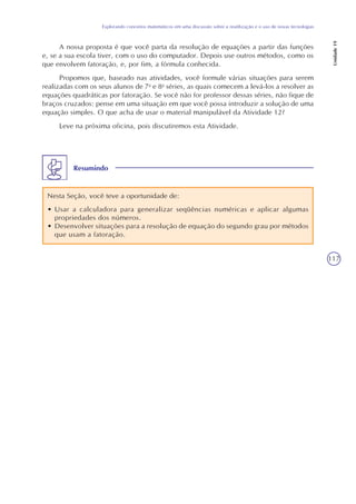 117
Explorando conceitos matemáticos em uma discussão sobre a reutilização e o uso de novas tecnologias
Unidade19
A nossa proposta é que você parta da resolução de equações a partir das funções
e, se a sua escola tiver, com o uso do computador. Depois use outros métodos, como os
que envolvem fatoração, e, por fim, a fórmula conhecida.
Propomos que, baseado nas atividades, você formule várias situações para serem
realizadas com os seus alunos de 7a
e 8a
séries, as quais comecem a levá-los a resolver as
equações quadráticas por fatoração. Se você não for professor dessas séries, não fique de
braços cruzados: pense em uma situação em que você possa introduzir a solução de uma
equação simples. O que acha de usar o material manipulável da Atividade 12?
Leve na próxima oficina, pois discutiremos esta Atividade.
Resumindo
Nesta Seção, você teve a oportunidade de:
• Usar a calculadora para generalizar seqüências numéricas e aplicar algumas
propriedades dos números.
• Desenvolver situações para a resolução de equação do segundo grau por métodos
que usam a fatoração.
 