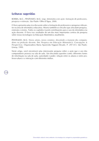 118
Diversidade cultural e meio ambiente: de estratégias de contagem às propriedades geométricas
Leituras sugeridas
BORBA, M.C.; PENTEADO, M.G. (org). Informática em ação: formação de professores,
pesquisa e extensão. São Paulo: Olho d´Água, 2000.
O livro apresenta uma rica discussão sobre a formação de professores e pesquisas relevan-
tes na área de informática educativa. Mostra também os vínculos que articulam pesquisa,
extensão e ensino. Todos os capítulos trazem contribuições para o uso da informática na
ação docente. O livro traz resultados de um dos mais importantes centros de pesquisa
sobre novas tecnologias na Educação Matemática atualmente.
PENTEADO, M.G. Novos atores, novos cenários: discutindo a inserção dos computa-
dores na profissão docente. Em: Pesquisa em Educação Matemática: Concepções &
Perspectivas. Organizadora Maria Aparecida Viggiani Bicudo. P. 297-313. São Paulo:
Unesp, 1999.
Neste artigo, você encontrará uma interessante pesquisa sobre a ação que o uso dos
computadores provoca na sala de aula. São discutidas questões como: diferentes fontes
de informação na sala de aula; autoridade e poder; relação entre os alunos e entre pro-
fessor-aluno e a interação com diferentes mídias.
 