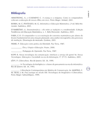 119
Explorando conceitos matemáticos em uma discussão sobre a reutilização e o uso de novas tecnologias
Unidade19
Bibliografia
ARMSTRONG, A.; e CASEMENT, C. A criança e a máquina. Como os computadores
colocam a educação de nossos filhos em risco. Porto Alegre: Artmed, 2001.
BORBA, M. C; PENTEADO, M. G. Informática e Educação Matemática. 2a
ed. Belo Ho-
rizonte: Autêntica, 2001.
D’AMBRÓSIO, U. Etnomatemática – elo entre as tradições e a modernidade. Coleção
Tendências em Educação Matemática, v. 1. Belo Horizonte: Autêntica, 2001.
FARIA, C.O. O computador e a co-construção de conceitos matemáticos por alunos do
Ensino Fundamental em uma situação planejada: uma análise microgenética dos processos
de mediação. Dissertação de mestrado. Goiânia, 2001.
FREIRE, P. Educação como prática da liberdade. Paz Terra, 1987.
_________. Ética, Utopia e Educação. Vozes, 2000.
_________. Pedagogia do Oprimido. Paz Terra, 1987.
KOPP, R. Novas tecnologias da comunicação: interfaces a serviço de quem? In: Novas
Tecnologias: Educação e Sociedade na era da Informação. P. 57-72. Autêntica, 2001.
LÉVY, P. Cibercultura. Rio de Janeiro: Ed. 34, 1999.
_______. As Tecnologias da Inteligência: o futuro do pensamento na era da informática.
Rio de Janeiro: Ed. 34, 1993.
_______. A Revolução Contemporânea em Matéria de Comunicação. In: MARTINS, F.
M; SILVA, J. M. Para navegar no século XXI: Tecnologias do Imaginário e Cibercultura.
Porto Alegre: Sulina/Edipurs, 1999.
 