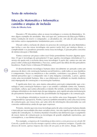 120
Diversidade cultural e meio ambiente: de estratégias de contagem às propriedades geométricas
Texto de referência
Educação Matemática e Informática:
caminho e utopias de inclusão
Celso de Oliveira Faria
Durante o TP, discutimos sobre as novas tecnologias e o ensino da Matemática. Vi-
mos alguns exemplos de atividades. Mas será que nós, professores da Educação Pública,
temos condições de inserir o computador, a calculadora etc. em sala de aula enquanto
não temos outros equipamentos fundamentais para a escola?
Discutir sobre a inclusão de alunos no processo de construção de uma Matemática
que inclua o uso das novas tecnologias não parece tarefa fácil, por motivos óbvios: a
complexidade e os paradoxos presentes nesta nova tecnologia. E passam pelos conceitos
de democratização e liberdade.
Vamos conversar um pouco sobre isso? Então pretendemos levantar algumas ques-
tões: O que é tecnologia do pensamento? O que significa tecnologias informáticas? E a
serviço de quem está a exclusão desta nova tecnologia? A partir daí, vamos nos ater um
pouco sobre a Educação Matemática. Para isso, vamos partir das idéias de dois pensadores
brasileiros: Paulo Freire e Ubiratan D’Ambrósio.
O desenvolvimento tecnológico humano deve inicialmente ser pensado como um
processo de devir e de construção humano-social-histórica, onde todos os seus membros
e componentes, físicos ou metafísicos e dos sentidos, controlam a sua gênese. É funda-
mental pensarmos que o computador não é uma máquina construída, a priori, apenas
como uma necessidade humana. Mas a sua elaboração e utilidade no mundo moderno
está impregnada de construções e reconstruções humanas.
É significante dizer isto, pois muitos educadores precisam compreender que a tec-
nologia é uma construção humana e que o seu sentido e utilidade somos nós, homens,
sociedade, cultura, que vamos alterando-a e dando- lhe sentido, ao mesmo tempo. As tec-
nologias informáticas são muito mais do que máquinas, pois significam uma reestruturação
do pensamento humano no mundo das possibilidades da linguagem e da comunicação.
As tecnologias informáticas trazem no seu núcleo uma nova linguagem. É preciso
compreendê-la e apropriá-la. Porém, é preciso também entendê-la como uma nova forma
de comunicação, por novas teias, por uma série de informações desconectadas ou com
conexões embrionárias ainda do que quer expressar.
Portanto, mesmo que esta nova tecnologia parta de uma construção humana datada
e marcada por necessidades dos mais variados níveis, isto não significa que ela não esteja
repleta de contradições. E a história mundial e brasileira não demonstra que o surgimento
de novos meios de comunicação ou tecnologias de grande amplitude representou, por
conseqüência, a sua democratização.
Por exemplo, a imprensa de Gutemberg já dera início a este processo no século XV.
Com ela, o poder da escrita dos monges copistas sofreu as primeiras vertigens. O poder não
deixava de existir, apenas migrava das mãos de uns para as de outros. (Kopp, 2001).
 
