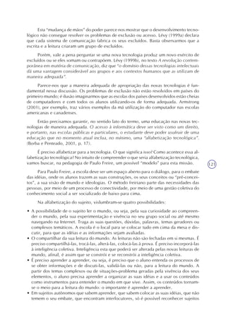 121
Esta “mudança de mãos” do poder parece nos mostrar que o desenvolvimento tecno-
lógico não consegue resolver os problemas de exclusão ou acesso. Lévy (1999a) declara
que cada sistema de comunicação fabrica os seus excluídos. Basta observarmos que a
escrita e a leitura criaram um grupo de excluídos.
Porém, vale a pena perguntar se uma nova tecnologia produz um novo exército de
excluídos ou se eles somam ou contrapõem. Lévy (1999b), no texto A revolução contem-
porânea em matéria de comunicação, diz que “o domínio dessas tecnologias intelectuais
dá uma vantagem considerável aos grupos e aos contextos humanos que as utilizam de
maneira adequada”.
Parece-nos que a maneira adequada de apropriação das novas tecnologias é fun-
damental nessa discussão. Os problemas de exclusão não estão resolvidos em países do
primeiro mundo; é ilusão imaginarmos que as escolas dos países desenvolvidos estão cheias
de computadores e com todos os alunos utilizando-os de forma adequada. Armstrong
(2001), por exemplo, traz vários exemplos da má utilização do computador nas escolas
americanas e canadenses.
Então precisamos garantir, no sentido lato do termo, uma educação nas novas tec-
nologias de maneira adequada. O acesso à informática deve ser visto como um direito,
e portanto, nas escolas públicas e particulares, o estudante deve poder usufruir de uma
educação que no momento atual inclua, no mínimo, uma “alfabetização tecnológica”.
(Borba e Penteado, 2001, p. 17).
É preciso alfabetizar para a tecnologia. O que significa isso? Como acontece essa al-
fabetização tecnológica? No intuito de compreender o que seria alfabetização tecnológica,
vamos buscar, na pedagogia de Paulo Freire, um possível “modelo” para esta missão.
Para Paulo Freire, a escola deve ser um espaço aberto para o diálogo, para o embate
das idéias, onde os alunos trazem as suas construções, os seus conceitos ou “pré-concei-
tos”, a sua visão de mundo e ideologias. O método freiriano parte das necessidades das
pessoas, por meio de um processo de conectividade, por meio de uma gestão coletiva do
conhecimento social a ser socializado de baixo para cima.
Na alfabetização do sujeito, vislumbram-se quatro possibilidades:
• A possibilidade de o sujeito ler o mundo, ou seja, pela sua curiosidade ao compreen-
der o mundo, pela sua experimentação e vivência no seu grupo social ou até mesmo
navegando na Internet. Traga as suas questões, dúvidas, palavras, temas geradores ou
complexos temáticos. A escola é o local para se colocar tudo em cima da mesa e dis-
cutir, para que as idéias e as informações sejam avaliadas.
• O compartilhar da sua leitura do mundo. As leituras não são fechadas em si mesmas. É
preciso compartilhá-las, trocá-las, alterá-las, colocá-las à prova. É preciso incorporá-las
à inteligência coletiva. Inteligência esta que poderá ser alterada pelas novas leituras de
mundo, afinal, é assim que se constrói e se reconstrói a inteligência coletiva.
• É preciso aprender a aprender, ou seja, é preciso que o aluno entenda os processos de
se obter informações e de discuti-las, validá-las ou não, para a leitura do mundo. A
partir dos temas complexos ou de situações-problema geradas pela vivência dos seus
elementos, o aluno precisa aprender a organizar as suas idéias e a usar os conteúdos
como instrumentos para entender o mundo em que vive. Assim, os conteúdos tornam-
se o meio para a leitura do mundo: o importante é aprender a aprender.
• Em sujeitos autônomos que sabem aprender, que sabem colocar as suas idéias, que não
temem o seu embate, que encontram interlocutores, só é possível reconhecer sujeitos
 