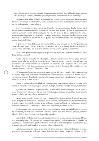 122
Diversidade cultural e meio ambiente: de estratégias de contagem às propriedades geométricas
livres. Freire, neste sentido, propõe uma educação voltada para a libertação do sujeito,
uma educação utópica, onde no seu projeto deve estar reinstalada a esperança.
Ao pensarmos sobre alfabetização tecnológica, estes quatro elementos do pensamento
de Paulo Freire são fundamentais, como balizadores do que concebemos ser necessário
para a inclusão dos nossos alunos.
É preciso pensar em uma escola que trabalhe com a curiosidade do aluno, que parta
de situações-problema que são existenciais para os seus alunos. A Educação Matemática
tem buscado um ensino contextualizado na vida do aluno e da sua comunidade. Então,
as tecnologias informáticas, pensadas como tecnologias da linguagem e da comunicação,
no uso da Matemática, devem ter essas quatro possibilidades como seus pressupostos na
formação do indivíduo.
É preciso ter liberdade para apresentar idéias, para divulgá-las e estar pronto para
colocá-las em prova. Nesse processo, é possível esperar a formação de um indivíduo
cidadão que aprenda a ler o mundo em que vive e, assim, aprenda a ser livre.
Mas como pensar esses sujeitos utópicos e de esperança em um mundo tão para-
doxal como o nosso?
Então falar de inclusão em Educação Matemática com novas tecnologias, para nós
parece uma relação imediata pensarmos em Etnomatemática, quando entendemos que
os sistemas de conhecimento são conjuntos de respostas que um grupo dá às pulsações
de sobrevivência e de transcendência, inerentes à espécie humana. São os afazeres e os
saberes de uma cultura.(D’Ambrósio, 2001).
D’Ambrósio afirma que, na transição do século XX para o século XXI, espera-se que
os alunos adquiram e utilizem instrumentos comunicativos, analíticos e materiais para
exercer o seu papel de cidadão. Assim, ele propõe um ensino voltado para três vertentes:
literacia, materacia e tecnoracia.
Literacia trata-se da capacidade de os educandos processarem informações que estão
expressas na forma oral, escrita, por cálculo, diálogo, nas mais variadas mídias, Internet etc.
Quando os símbolos são processados, o educando precisa interpretá-los e analisá-
los, a fim de trazer alterações na sua vida cotidiana por meio de abstrações. E este sentido
analítico dado aos símbolos é a materacia.
Nesta interpretação, é preciso que o aluno utilize instrumentos dos mais variados
tipos, simples ou complexos, podendo estar contida a compreensão até mesmo do seu
próprio corpo, permitindo avaliar a sua utilidade e aplicabilidade no campo das possibi-
lidades e limitações. D’Ambrósio chama esta interpretação de tecnoracia.
Parecem-nos conceitos complicados, mas entendemos que, quando lemos a proposta
de alfabetização de Paulo Freire em conjunto com o que D’Ambrósio propõe, estamos
falando de teorias extremamente inter-relacionadas.
A escola é este local aberto, onde os alunos trazem as suas idéias, os seus problemas
e as suas perguntas. Ali encontram um professor, perito, mais experiente e sabedor de
algumas das ferramentas e conhecimentos necessários para interpretar o problema. Este
professor sabe até onde pode ir e tem um olhar mais amplo.
A leitura do mundo passa a ser feita por meio das suas várias simbologias e formas
que estão expressas por cálculos, textos lineares, hipertextos, links etc. (Literacia), for-
 