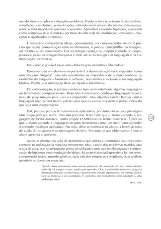 123
mando idéias complexas e situações-problema. O educando e o professor fazem análises,
simulações, conclusões, generalizações, obtendo assim um extrato analítico (materacia),
sendo o mais importante aprender a aprender. Aprendem a levantar hipóteses, aprendem
como comprová-las e discuti-las por meio de uma rede de informações, conteúdos, con-
ceitos e significados e sentidos.
É necessário compartilhar idéias, pensamentos, ser compreendido. Assim, é pre-
ciso que exista comunicação entre os elementos, é preciso compartilhar tecnologias,
até mesmo as do pensamento. Esta tecnologia começa no próprio controle do corpo,
passando pelas tecnologias/máquinas e indo até as tecnologias da linguagem e da co-
municação (tecnoracia).
Mas como é possível haver uma alfabetização informática libertadora?
Pensamos que um elemento importante é a desmistificação do computador como
uma máquina “mágica”, para isto acreditamos na importância de o aluno conhecer os
elementos da máquina – hardware e software, seus limites e inclusive a sua linguagem
binária. Porém, essa introdução deve ser rápida e informativa.
Em compensação, é preciso conhecer mais profundamente algumas linguagens
ou ferramentas computacionais. Hoje não é necessário conhecer linguagens especí-
ficas de programação para usar o computador, mas algumas tarefas lúdicas com a
linguagem logo seriam muito válidas para que os alunos tivessem algumas idéias do
que seja uma programação.
Daí, parte-se para as ferramentas ou aplicativos, portanto não se deve privilegiar
uma linguagem por outra, mas sim procurar fazer com que o aluno aprenda a lin-
guagem de forma analítica, como propõe D’Ambrósio no termo materacia. É preciso
que o aluno aprenda a linguagem de uma ferramenta como um meio para aprender
a aprender qualquer aplicativo. Ou seja, deve-se estimular os alunos a lerem as telas
de ajuda do programa e as mensagens de erro. Portanto, o que objetivamos é que o
aluno aprenda a aprender.
Assim, o objetivo da aula de Matemática que utiliza a informática não deve estar
centrado na utilização da máquina meramente. Mas, a partir dos problemas trazidos para
a sala de aula, que o computador possa ser utilizado como ator na elaboração e compro-
vação de hipóteses e na simulação de idéias. Só assim é possível aprender a ler, escrever,
compreender textos, entender gráficos, fazer cálculos simples ou complexos, fazer análises
geométricas planas ou espaciais.
Quanto mais ativamente uma pessoa participar da aquisição de um conhecimento,
mais ela irá integrar e reter aquilo que aprender. Ora, a multimídia interativa, graças à
dimensão reticular ou não linear, favorece uma atitude exploratória, ou mesmo lúdica,
face ao material a ser assimilado. É, portanto, um instrumento bem adaptado a uma
pedagogia ativa.
LÉVY, 1993.
 
