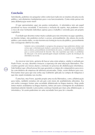 124
Diversidade cultural e meio ambiente: de estratégias de contagem às propriedades geométricas
Conclusão
Sem dúvida, podemos nos perguntar sobre como fazer tudo isto se estamos em uma escola
pública, sem elementos fundamentais para o seu funcionamento. Como então pensar em
uma alfabetização neste nível?
O que apresentamos aqui são pontos norteadores. A informática tem um papel
paradoxal na nossa sociedade. É necessária a inclusão do sujeito, mas podemos correr
o risco de estar formando indivíduos apenas para o trabalho e servindo para um projeto
capitalista.
É verdade que devemos tomar muito cuidado para não entrarmos no jogo capitalista,
ao mesmo tempo, não podemos excluir o acesso, principalmente, dos alunos da escola
pública, pois muitos deles, se não tiverem esta formação na escola pública, possivelmente
não conseguirão obtê-la fora dela.
Somente com a continuidade e o progresso das pesquisas é que poderemos afirmar com
certeza que a informatização mudará o panorama escolar, trazendo novas habilidades
para os alunos, provavelmente em detrimento de outras, e também impondo mudanças
para a carreira profissional do docente. Mas não esperemos que todos os problemas
da educação e do ensino-aprendizagem estejam resolvidos a partir da introdução da
informática na escola.
FARIA, 2001.
Ao encerrar este texto, gostaria de buscar uma visão utópica, similar à sonhada por
Paulo Freire, ou seja, devemos instaurar a esperança de uma educação libertadora. Pre-
cisamos garantir aos nossos alunos a inclusão no processo de alfabetização informática.
Vale lembrar que o Brasil possui leis que garantem a compra de computadores para esco-
las com dinheiro de empresas de telefonia privatizadas. Então, existe dinheiro para isso.
Precisamos lutar para que esta verba seja realmente aplicada na compra de máquinas e
que elas sejam instaladas nas escolas.
É uma luta, mas Freire, quando propôs uma escola libertadora, com a alfabetização
para todos, também vivíamos em um país com níveis de analfabetismo altíssimos. Era
um sonho conseguir formar uma sociedade alfabetizada na língua materna. Hoje ainda
temos muitos analfabetos na língua materna, temos um outro contingente de analfabetos
matematicamente falando e precisamos continuar lutando por mais uma alfabetização: a
informática. Só assim poderemos ter uma sociedade livre para ler o mundo.
 