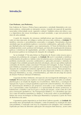 Caro Professor, cara Professora,
Este Caderno de Teoria e Prática busca apresentar a atividade Matemática em con-
textos práticos, enfatizando as interações sociais, tratando em especial de questões
associadas à diversidade racial, regional e cultural. Também coloca em relevo o uso
e a importância das novas tecnologias na atual sociedade, o que está presente em
mais de uma unidade.
A partir de situações de estruturas multiplicativas que discutem a presença,
cada vez mais marcante, de códigos e senhas em nossa vida cotidiana, a Unidade 17
mobiliza conceitos e procedimentos associados à contagem. Encontramos diversas
atividades que nos permitem explorar o raciocínio combinatório, aplicando o Princí-
pio Multiplicativo da Contagem e suas representações. O Texto de Referência desta
unidade permite a você, professor em formação, por meio de visualização de estruturas
gráficas e inferências de regularidades, perceber a importância de desenvolvimento
de processos gráficos na resolução de situações de contagem.
Se na Unidade 17 há uma ênfase no Diagrama de Árvore como recurso para a
resolução de problemas de contagem, na Unidade 18 você é convidado a mobilizar
conhecimentos de gráficos e tabelas como ferramentas para a resolução de situações-
problema envolvendo raciocínio combinatório e aplicando princípios e métodos de
contagem. Estas unidades possuem uma forte articulação, uma vez que ambas exploram
conteúdos do mesmo campo conceitual: Princípios de Contagem. As duas Transposi-
ções Didáticas convidam você a explorar com seus alunos estratégias de resolução de
situações de contagem em contextos significativos para os alunos. Nesta perspectiva,
a formação o convida à leitura e reflexão de uma importante temática no campo da
Educação Matemática, ou seja, a Etnomatemática, por meio de um artigo de autoria
do Doutor Professor Ubiratan D’Ambrósio.
A questão do Meio Ambiente, em especial a da reciclagem de embalagens, é na
Unidade 19 motivação para explorar conceitos geométricos associados ao volume,
planificação e ao estudo de ângulos na circunferência. Além disso, a resolução de
equação do 2o
grau e a função quadrática aparecem como ferramentas. Os softwares
de representações dinâmicas são propostos associados a tais conteúdos matemáti-
cos e apresentados como facilitadores: é a oportunidade de muitos professores se
habilitarem a trabalhar com Excel para o estudo de funções, assim como do Cabri
para construções geométricas. Na Transposição Didática, é a calculadora que apa-
rece como ferramenta matemática e didática. A discussão sobre as possibilidades e
limites das novas tecnologias na Educação Matemática é proposta a partir do Texto
de Referência do autor.
A geometria ganha importância ao final deste Caderno quando, na Unidade 20,
um estudo mais aprofundado dos triângulos, como ferramenta na resolução de situa-
ções-problema, é realizado com foco na congruência de triângulos. Este conteúdo é
explorado por meio de diferentes aplicações em situações bem diversas, assim como
Introdução
 