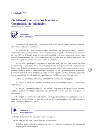 129
Unidade 20
Os triângulos na vida dos homens –
Congruência de Triângulos
Nilza Eigenheer Bertoni
Iniciando a
nossa conversa
Nesta Unidade, você terá a oportunidade de rever alguns conhecimentos e avançar
em outros, relativos à Geometria.
Na Unidade 15, você aprendeu sobre semelhança de triângulos. Nesta Unidade,
desenvolveremos conhecimentos sobre congruência de triângulos. Assim como o conceito
de equivalência de fração tem a ver com o de igualdade de fração, sendo, entretanto, mais
preciso; congruência é um conceito que se relaciona com o de igualdade, tomando-o de
modo mais preciso, como você verá, ao ler a Unidade.
Foi Euclides, que viveu do século IV ao século III antes de Cristo, que, com o seu livro
Os Elementos – uma série de 13 rolos de pergaminhos dos quais nenhum sobreviveu até
hoje –, nos deu as ferramentas necessárias para revelar a natureza do universo. Esses conhe-
cimentos e outros avanços da Geometria foram essenciais para que matemáticos e cientistas
pudessem construir novas perspectivas sobre o nosso lugar no cosmos. É interessante notar
que a congruência de triângulos foi trabalhada por Euclides no livro I de sua obra.
Como nas Unidades anteriores, esta também constará de três Seções.
Na Seção 1, você vai trabalhar em uma situação-problema ligada a contextos da
vida diária.
Na Seção 2, desenvolveremos o conceito de congruência de figuras planas e vamos
explorar algumas condições específicas que permitem concluir que dois triângulos são
congruentes.
Na Seção 3, você conhecerá algumas idéias para trabalhar esses conceitos com os
seus alunos, já que eles fazem parte do currículo do Ensino Fundamental e são relevantes
para a vivência no mundo atual.
Definindo o
nosso percurso
Ao longo desta Unidade, esperamos que você possa:
1 - Com relação aos seus conhecimentos matemáticos:
- Trabalhar sobre situações-problema da vivência cotidiana envolvendo decomposição
de polígonos em triângulos.
 