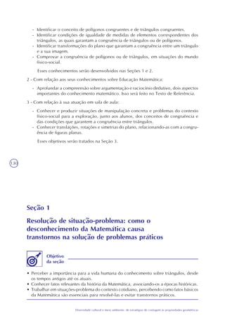 130
Diversidade cultural e meio ambiente: de estratégias de contagem às propriedades geométricas
- Identificar o conceito de polígonos congruentes e de triângulos congruentes.
- Identificar condições de igualdade de medidas de elementos correspondentes dos
triângulos, as quais garantam a congruência de triângulos ou de polígonos.
- Identificar transformações do plano que garantam a congruência entre um triângulo
e a sua imagem.
- Comprovar a congruência de polígonos ou de triângulos, em situações do mundo
físico-social.
Esses conhecimentos serão desenvolvidos nas Seções 1 e 2.
2 - Com relação aos seus conhecimentos sobre Educação Matemática:
- Aprofundar a compreensão sobre argumentação e raciocínio dedutivo, dois aspectos
importantes do conhecimento matemático. Isso será feito no Texto de Referência.
3 - Com relação à sua atuação em sala de aula:
- Conhecer e produzir situações de manipulação concreta e problemas do contexto
físico-social para a exploração, junto aos alunos, dos conceitos de congruência e
das condições que garantem a congruência entre triângulos.
- Conhecer translações, rotações e simetrias do plano, relacionando-as com a congru-
ência de figuras planas.
Esses objetivos serão tratados na Seção 3.
Seção 1
Resolução de situação-problema: como o
desconhecimento da Matemática causa
transtornos na solução de problemas práticos
• Perceber a importância para a vida humana do conhecimento sobre triângulos, desde
os tempos antigos até os atuais.
• Conhecer fatos relevantes da história da Matemática, associando-os a épocas históricas.
• Trabalhar em situações-problema do contexto cotidiano, percebendo como fatos básicos
da Matemática são essenciais para resolvê-las e evitar transtornos práticos.
Objetivo
da seção
 