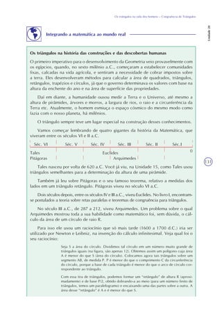 131
Os triângulos na vida dos homens – Congruência de Triângulos
Unidade20
Os triângulos na história das construções e das descobertas humanas
O primeiro imperativo para o desenvolvimento da Geometria veio provavelmente com
os egípcios, quando, no sexto milênio a.C., começaram a estabelecer comunidades
fixas, calcadas na vida agrícola, e sentiram a necessidade de cobrar impostos sobre
a terra. Eles desenvolveram métodos para calcular a área de quadrados, triângulos,
retângulos, trapézios e círculos, já que o governo determinava os valores com base na
altura da enchente do ano e na área de superfície das propriedades.
Daí em diante, a humanidade ousou medir a Terra e o Universo, até mesmo a
altura de pirâmides, árvores e morros, a largura de rios, o raio e a circunferência da
Terra etc. Atualmente, o homem esmiuça o espaço cósmico do mesmo modo como
fazia com o nosso planeta, há milênios.
O triângulo sempre teve um lugar especial na construção desses conhecimentos.
Vamos começar lembrando de quatro gigantes da história da Matemática, que
viveram entre os séculos VI e II a.C.
Séc. VI Séc. V Séc. IV Séc. III Séc. II Séc.I
Tales Euclides
Pitágoras Arquimedes
Tales nasceu por volta de 620 a.C. Você já viu, na Unidade 15, como Tales usou
triângulos semelhantes para a determinação da altura de uma pirâmide.
Também já leu sobre Pitágoras e o seu famoso teorema, relativo a medidas dos
lados em um triângulo retângulo. Pitágoras viveu no século VI a.C.
Dois séculos depois, entre os séculos IV e III a.C., viveu Euclides. No livro I, encontram-
se postulados a teoria sobre retas paralelas e teoremas de congruência para triângulos.
No século III a.C., de 287 a 212, viveu Arquimedes. Um problema sobre o qual
Arquimedes mostrou toda a sua habilidade como matemático foi, sem dúvida, o cál-
culo da área de um círculo de raio R.
Para isso ele usou um raciocínio que só mais tarde (1600 a 1700 d.C.) iria ser
utilizado por Newton e Leibniz, na invenção do cálculo infinitesimal. Veja qual foi o
seu raciocínio:
Seja S a área do círculo. Dividimos tal círculo em um número muito grande de
triângulos iguais (na figura, são apenas 12). Obtemos assim um polígono cuja área
A é menor do que S (área do círculo). Colocamos agora tais triângulos sobre um
segmento AB, de medida P. P é menor do que o comprimento C da circunferência
do círculo, porque a base de cada triângulo é menor do que o arco de círculo cor-
respondente ao triângulo.
Com essa tira de triângulos, podemos formar um “retângulo” de altura R (aproxi-
madamente) e de base P/2, obtido dobrando-a ao meio (para um número finito de
triângulos, temos um paralelogramo) e encaixando uma das partes sobre a outra. A
área desse “retângulo” é A e é menor do que S.
Integrando a matemática ao mundo real
0
 