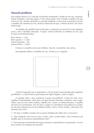 133
Os triângulos na vida dos homens – Congruência de Triângulos
Unidade20
Situação-problema
Um espelho deveria ser colocado recobrindo exatamente o fundo de um vão, aparente-
mente retangular, com base igual a 1,5m e altura igual a 2m. Cortado o espelho, ele não
entrou no vão, mesmo ajeitando-se a parede esquerda e a base para as posições corretas
o espelho não afundava no vão, dando a impressão de que, a menos da base, ele estaria
muito largo.
As medidas do espelho foram verificadas e comprovou-se que ele era um retângulo
exato, com as medidas indicadas. A seguir, foram verificadas as medidas do vão, que
ficaram assim determinadas:
Base inferior = 1,5m
Base superior = 1,53m
Lateral esquerda = 2m
Lateral direita = 2,02m
Cortou-se o espelho com essas medidas, mas ele, novamente, não entrou.
Investigando melhor as medidas do vão, verificou-se o seguinte:
A lateral esquerda não acompanhava o fio de prumo (representado pelo segmento
pontilhado), e a lateral direita apresentava um ligeiro ângulo, como na figura.
A verdade sobre o que aconteceu é quase inacreditável: a firma fez mais cinco
espelhos! Evidentemente, antes disso, ela quis desistir e devolver o dinheiro, mas o enge-
nheiro, que era um cliente assíduo, impediu isso. Assim, na sétima tentativa, o espelho
encaixou-se corretamente. Isso nos leva a cogitar se a Geometria não poderia ter auxilia-
do em uma solução precisa do problema desde o início. Neste sentido, colocamos três
questões para você:
1 - Por que o espelho cortado com as quatro medidas dos lados não se encaixou?
2 - Que medições você faria no vão e como, com o auxílio delas, você construiria um
espelho que se encaixasse perfeitamente neste?
3 - Você acha que um desenho do espaço existente, respeitando-se as proporções, serviria
para auxiliar na resolução da situação?
 