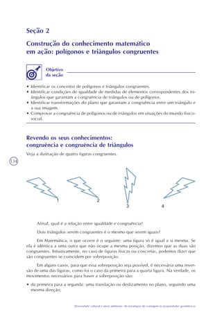 134
Diversidade cultural e meio ambiente: de estratégias de contagem às propriedades geométricas
Seção 2
Construção do conhecimento matemático
em ação: polígonos e triângulos congruentes
• Identificar os conceitos de polígonos e triângulos congruentes.
• Identificar condições de igualdade de medidas de elementos correspondentes dos tri-
ângulos que garantam a congruência de triângulos ou de polígonos.
• Identificar transformações do plano que garantam a congruência entre um triângulo e
a sua imagem.
• Comprovar a congruência de polígonos ou de triângulos em situações do mundo físico-
social.
Objetivo
da seção
Revendo os seus conhecimentos:
congruência e congruência de triângulos
Veja a ilustração de quatro figuras congruentes.
Afinal, qual é a relação entre igualdade e congruência?
Dois triângulos serem congruentes é o mesmo que serem iguais?
Em Matemática, o que ocorre é o seguinte: uma figura só é igual a si mesma. Se
ela é idêntica a uma outra que não ocupe a mesma posição, dizemos que as duas são
congruentes. Intuitivamente, no caso de figuras físicas ou concretas, podemos dizer que
são congruentes se coincidem por sobreposição.
Em alguns casos, para que essa sobreposição seja possível, é necessária uma inver-
são de uma das figuras, como foi o caso da primeira para a quarta figura. Na verdade, os
movimentos necessários para haver a sobreposição são:
• da primeira para a segunda: uma translação ou deslizamento no plano, seguindo uma
mesma direção;
 