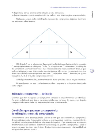 135
Os triângulos na vida dos homens – Congruência de Triângulos
Unidade20
• da primeira para a terceira: uma rotação, e uma translação;
• da primeira para a quarta: uma inversão, ou melhor, uma simetrização e uma translação.
Na figura a seguir, todos os triângulos menores são congruentes. Veja que movimen-
tos levam um sobre o outro.
O triângulo A vai se sobrepor ao B por uma translação (ou deslizamento) sem inversão.
O mesmo ocorre com os triângulos C e D. Os triângulos A e C (assim como os triângulos
B e D) também são “sobreponíveis”, mas é necessária uma inversão em um deles, a qual
pode ser vista como uma simetrização ou rotação espacial – pense, por exemplo, em girar
A em torno do lado comum que este tem com C, até tombar sobre C. Portanto, os quatro
triângulos, A, B, C e D, são congruentes entre si.
Ao longo desta Unidade, procuraremos dar maior precisão a essas noções intuitivas.
Provavelmente, os seus conhecimentos sobre congruência podem ser sintetizados
como segue:
Triângulos congruentes – definição
Dizemos que dois triângulos são congruentes se todos os seus elementos são idênticos.
Ou seja, os lados de um têm as mesmas medidas que os lados do outro, e os ângulos
compreendidos entre lados de mesma medida têm o mesmo valor.
Condições que garantem a congruência
de triângulos (casos de congruência)
São os famosos casos de congruência. Eles nos dizem que, para se verificar a congruência
de dois triângulos, não é necessário verificar se os seis pares de elementos correspondentes
são idênticos (três pares de lados e três pares de ângulos). Eles afirmam que apenas três
determinados pares idênticos podem ser suficientes para garantir a congruência. Você se
lembra de quais são esses pares? Antes de citar todos, vamos ver como esta igualdade de
três pares funciona na prática.
 