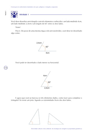 136
Diversidade cultural e meio ambiente: de estratégias de contagem às propriedades geométricas
Construção do conhecimento matemático em ação: polígonos e triângulos congruentes
Seção2
Você pode ter desenhado o lado menor na horizontal.
E agora que você já marcou os três elementos dados, como fazer para completar o
triângulo? Só existe um jeito: ligando as extremidades livres dos dois lados.
Atividade 1
Você deve desenhar um triângulo com três elementos conhecidos: um lado medindo 4cm,
um lado medindo 2,4cm e um ângulo de 60° entre os dois lados.
Tente!
Pois é. De posse de uma mesma régua e de um transferidor, você deve ter desenhado
algo como:
 