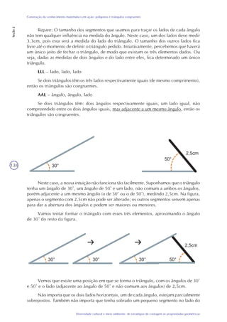 138
Diversidade cultural e meio ambiente: de estratégias de contagem às propriedades geométricas
Construção do conhecimento matemático em ação: polígonos e triângulos congruentes
Seção2
Neste caso, a nossa intuição não funciona tão facilmente. Suponhamos que o triângulo
tenha um ângulo de 30°, um ângulo de 50° e um lado, não comum a ambos os ângulos,
porém adjacente a um mesmo ângulo (o de 30° ou o de 50°), medindo 2,5cm. Na figura,
apenas o segmento com 2,5cm não pode ser alterado; os outros segmentos servem apenas
para dar a abertura dos ângulos e podem ser maiores ou menores.
Vamos tentar formar o triângulo com esses três elementos, aproximando o ângulo
de 30° do resto da figura.
Repare: O tamanho dos segmentos que usamos para traçar os lados de cada ângulo
não tem qualquer influência na medida do ângulo. Neste caso, um dos lados deve medir
3,3cm, pois esta será a medida do lado do triângulo. O tamanho dos outros lados fica
livre até o momento de definir o triângulo pedido. Intuitivamente, percebemos que haverá
um único jeito de fechar o triângulo, de modo que existam os três elementos dados. Ou
seja, dadas as medidas de dois ângulos e do lado entre eles, fica determinado um único
triângulo.
LLL – lado, lado, lado
Se dois triângulos têm os três lados respectivamente iguais (de mesmo comprimento),
então os triângulos são congruentes.
AAL – ângulo, ângulo, lado
Se dois triângulos têm: dois ângulos respectivamente iguais, um lado igual, não
compreendido entre os dois ângulos iguais, mas adjacente a um mesmo ângulo, então os
triângulos são congruentes.
Vemos que existe uma posição em que se forma o triângulo, com os ângulos de 30°
e 50° e o lado (adjacente ao ângulo de 50° e não comum aos ângulos) de 2,5cm.
Não importa que os dois lados horizontais, um de cada ângulo, estejam parcialmente
sobrepostos. Também não importa que tenha sobrado um pequeno segmento no lado do
 