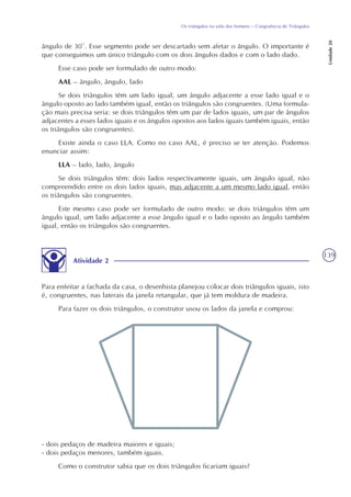 139
Os triângulos na vida dos homens – Congruência de Triângulos
Unidade20
Atividade 2
Para enfeitar a fachada da casa, o desenhista planejou colocar dois triângulos iguais, isto
é, congruentes, nas laterais da janela retangular, que já tem moldura de madeira.
Para fazer os dois triângulos, o construtor usou os lados da janela e comprou:
ângulo de 30°. Esse segmento pode ser descartado sem afetar o ângulo. O importante é
que conseguimos um único triângulo com os dois ângulos dados e com o lado dado.
Esse caso pode ser formulado de outro modo:
AAL – ângulo, ângulo, lado
Se dois triângulos têm um lado igual, um ângulo adjacente a esse lado igual e o
ângulo oposto ao lado também igual, então os triângulos são congruentes. (Uma formula-
ção mais precisa seria: se dois triângulos têm um par de lados iguais, um par de ângulos
adjacentes a esses lados iguais e os ângulos opostos aos lados iguais também iguais, então
os triângulos são congruentes).
Existe ainda o caso LLA. Como no caso AAL, é preciso se ter atenção. Podemos
enunciar assim:
LLA – lado, lado, ângulo
Se dois triângulos têm: dois lados respectivamente iguais, um ângulo igual, não
compreendido entre os dois lados iguais, mas adjacente a um mesmo lado igual, então
os triângulos são congruentes.
Este mesmo caso pode ser formulado de outro modo: se dois triângulos têm um
ângulo igual, um lado adjacente a esse ângulo igual e o lado oposto ao ângulo também
igual, então os triângulos são congruentes.
- dois pedaços de madeira maiores e iguais;
- dois pedaços menores, também iguais.
Como o construtor sabia que os dois triângulos ficariam iguais?
 