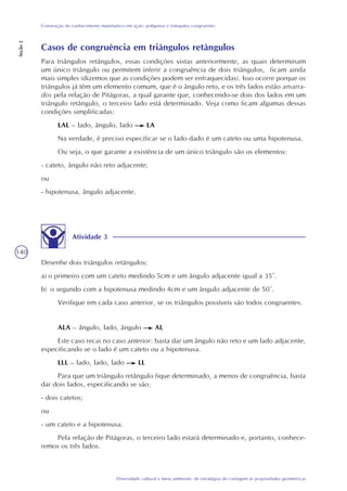 140
Diversidade cultural e meio ambiente: de estratégias de contagem às propriedades geométricas
Construção do conhecimento matemático em ação: polígonos e triângulos congruentes
Seção2
Atividade 3
Desenhe dois triângulos retângulos:
a) o primeiro com um cateto medindo 5cm e um ângulo adjacente igual a 35°.
b) o segundo com a hipotenusa medindo 4cm e um ângulo adjacente de 50°.
Verifique em cada caso anterior, se os triângulos possíveis são todos congruentes.
ALA – ângulo, lado, ângulo AL
Este caso recai no caso anterior: basta dar um ângulo não reto e um lado adjacente,
especificando se o lado é um cateto ou a hipotenusa.
LLL – lado, lado, lado LL
Para que um triângulo retângulo fique determinado, a menos de congruência, basta
dar dois lados, especificando se são:
- dois catetos;
ou
- um cateto e a hipotenusa.
Pela relação de Pitágoras, o terceiro lado estará determinado e, portanto, conhece-
remos os três lados.
Casos de congruência em triângulos retângulos
Para triângulos retângulos, essas condições vistas anteriormente, as quais determinam
um único triângulo ou permitem inferir a congruência de dois triângulos, ficam ainda
mais simples (dizemos que as condições podem ser enfraquecidas). Isso ocorre porque os
triângulos já têm um elemento comum, que é o ângulo reto, e os três lados estão amarra-
dos pela relação de Pitágoras, a qual garante que, conhecendo-se dois dos lados em um
triângulo retângulo, o terceiro lado está determinado. Veja como ficam algumas dessas
condições simplificadas:
LAL – lado, ângulo, lado LA
Na verdade, é preciso especificar se o lado dado é um cateto ou uma hipotenusa.
Ou seja, o que garante a existência de um único triângulo são os elementos:
- cateto, ângulo não reto adjacente;
ou
- hipotenusa, ângulo adjacente.
 