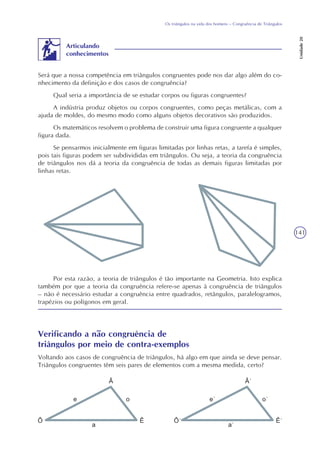 141
Os triângulos na vida dos homens – Congruência de Triângulos
Unidade20
Será que a nossa competência em triângulos congruentes pode nos dar algo além do co-
nhecimento da definição e dos casos de congruência?
Qual seria a importância de se estudar corpos ou figuras congruentes?
A indústria produz objetos ou corpos congruentes, como peças metálicas, com a
ajuda de moldes, do mesmo modo como alguns objetos decorativos são produzidos.
Os matemáticos resolvem o problema de construir uma figura congruente a qualquer
figura dada.
Se pensarmos inicialmente em figuras limitadas por linhas retas, a tarefa é simples,
pois tais figuras podem ser subdivididas em triângulos. Ou seja, a teoria da congruência
de triângulos nos dá a teoria da congruência de todas as demais figuras limitadas por
linhas retas.
Articulando
conhecimentos
Por esta razão, a teoria de triângulos é tão importante na Geometria. Isto explica
também por que a teoria da congruência refere-se apenas à congruência de triângulos
– não é necessário estudar a congruência entre quadrados, retângulos, paralelogramos,
trapézios ou polígonos em geral.
Verificando a não congruência de
triângulos por meio de contra-exemplos
Voltando aos casos de congruência de triângulos, há algo em que ainda se deve pensar.
Triângulos congruentes têm seis pares de elementos com a mesma medida, certo?
 