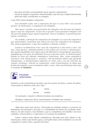 143
Os triângulos na vida dos homens – Congruência de Triângulos
Unidade20
- dois pares de lados correspondentes iguais (mesmo comprimento);
- um par de ângulos congruentes (mesma medida), que não seja o ângulo determinado
pelos dois lados considerados no triângulo;
e que NÃO sejam triângulos congruentes.
Esta Atividade acaba com a expectativa de que os casos AAA e LLA possam
garantir, de modo geral, a congruência de triângulos.
Mas repare: existem casos particulares de triângulos com três pares de ângulos
iguais e que são congruentes. O que não se garante é que quaisquer triângulos com
três pares de ângulos iguais sejam congruentes. Nessas condições, é possível garantir
apenas semelhança.
Na verdade, a definição de congruência de triângulos e os casos de congruência
que apresentamos constituem uma síntese da teoria da congruência de triângulos.
Mas ainda perguntamos: o que mais podemos e devemos estudar?
Justificar ou demonstrar esses casos de congruência é uma tarefa a fazer. Ou
seja, como garantir, matematicamente (e não apenas por recortes e sobreposição),
que aquelas igualdades entre alguns pares de elementos correspondentes garantam a
igualdade dos seis pares de elementos? Essa já é uma boa tarefa. As demonstrações
podem ser feitas por métodos matemáticos tradicionais. Mas, como congruência
articula-se com sobreposição e, portanto, com movimentos planos que garantam
sobreposição, as demonstrações poderiam ser feitas com o uso de conceitos de
rotação, translação, reflexão ou composição, como transformações no plano que
levam um triângulo a estar exatamente sobre o outro. Uma transformação deste tipo
é chamada de isometria.
Isometria é uma transformação do plano, que leva pontos do plano a pontos do plano,
conservando as distâncias entre eles. Veja:
Iso metria
mesma medida
As translações, rotações e reflexões do plano são isometrias.
Qualquer composição dessas transformações é também uma isometria.
Articulando
conhecimentos
Além dessa parte mais técnica, relacionada aos métodos próprios e essenciais da
Matemática que garantem a precisão e a confiabilidade de muitos dos resultados mate-
máticos, há outro aspecto, mais dinâmico, que é a competência em trabalhar com esses
resultados, relacionando-os e aplicando-os à resolução de problemas.
Vamos começar pelas últimas competências, deixando para mais adiante as de-
monstrações. Sobre o que faremos agora, você pode tomar como verdadeiros os casos de
congruência e pode usá-los, quando necessário.
 
