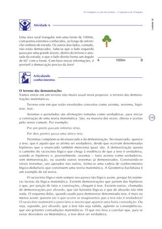 145
Os triângulos na vida dos homens – Congruência de Triângulos
Unidade20
Atividade 6
Uma área rural triangular tem uma frente de 1000m,
com pontos extremos conhecidos, ao longo de um tre-
cho retilíneo de estrada. Os outros dois lados, contudo,
não estão demarcados. Sabe-se que o lado esquerdo
passa por uma grande árvore, dentro do terreno e afas-
tada da estrada; e que o lado direito forma um ângulo
de 60° com a frente. Com base nessas informações, é
possível a demarcação precisa da área?
O terreno das demonstrações
Vamos entrar em um terreno não muito usual nesta proposta: o terreno das demons-
trações matemáticas.
Terreno este em que estão envolvidos conceitos como axioma, teorema, hipó-
tese, tese.
Axiomas e postulados são afirmações tomadas como verdadeiras, para iniciar
a construção de uma teoria matemática. São, na maioria das vezes, óbvias e aceitas
pelo senso comum. Por exemplo:
Por um ponto passam infinitas retas.
Por dois pontos passa uma única reta.
Teoremas compõem-se do enunciado e da demonstração. No enunciado, aparece
a tese, que é aquilo que se afirma ser verdadeiro, desde que ocorram determinadas
hipóteses que o enunciado também menciona quais são. A demonstração aponta
o caminho do raciocínio lógico que chega à evidência de que a tese é verdadeira,
usando as hipóteses e, possivelmente, axiomas – fatos aceitos como verdadeiros,
sem demonstração, ou usando outros teoremas já demonstrados. Construindo-se
vários teoremas, uns apoiados nos outros, forma-se uma cadeia de conhecimentos
lógico-dedutíveis que constituem uma teoria matemática. A Geometria Euclidiana é
um exemplo de tal teoria.
O raciocínio lógico nem sempre nos parece tão lógico assim, porque há inúme-
ras facetas da lógica matemática. Existem demonstrações que partem das hipóteses
e que, por junção de fatos e construções, chegam à tese. Existem outras, chamadas
de demonstrações por absurdo, que são bastante lógicas e que de absurdo não têm
nada. O esquema delas, quando usado para demonstrar determinada tese, é mais ou
menos assim: querem ver o que ocorre se imaginarmos que a tese não é verdadeira?
O raciocínio matemático junta fatos e mostra que aparece uma baita contradição. Ou
seja, supondo, por absurdo, que a tese não seja válida, agüente as conseqüências,
que são gritantes contradições matemáticas. O que nos leva a concluir que, para se
evitar desordens na Matemática, a tese deve ser verdadeira.
Articulando
conhecimentos
 